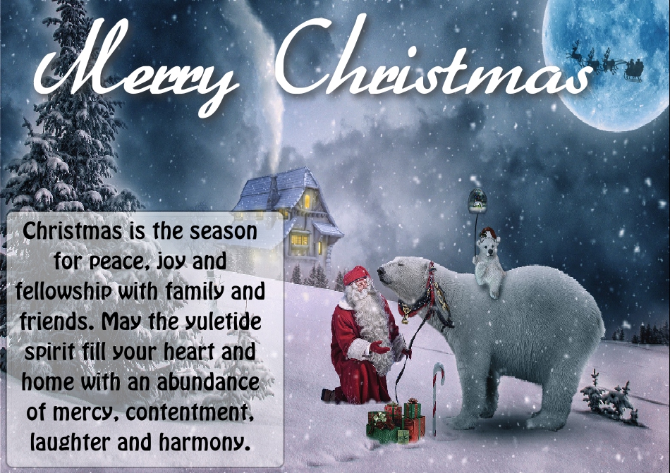 Christmas is the season for peace, joy and fellowship with family and friends. May the yuletide spirit fill your heart and home with an abundance of mercy, contentment, laughter and harmony.